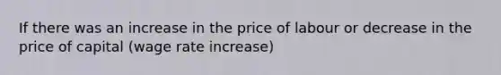 If there was an increase in the price of labour or decrease in the price of capital (wage rate increase)