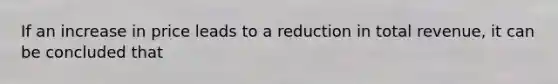 If an increase in price leads to a reduction in total revenue, it can be concluded that