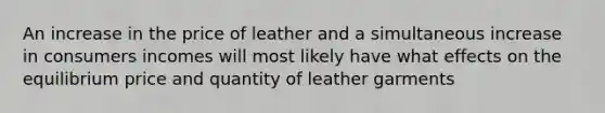 An increase in the price of leather and a simultaneous increase in consumers incomes will most likely have what effects on the equilibrium price and quantity of leather garments