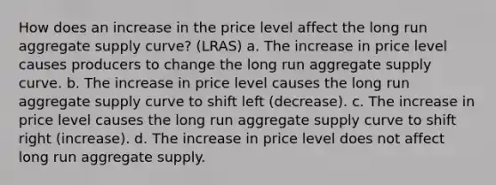 How does an increase in the price level affect the long run aggregate supply curve? (LRAS) a. The increase in price level causes producers to change the long run aggregate supply curve. b. The increase in price level causes the long run aggregate supply curve to shift left (decrease). c. The increase in price level causes the long run aggregate supply curve to shift right (increase). d. The increase in price level does not affect long run aggregate supply.