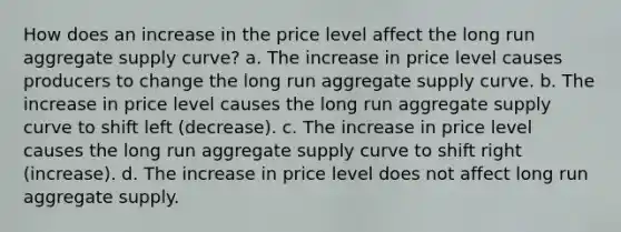 How does an increase in the price level affect the long run aggregate supply curve? a. The increase in price level causes producers to change the long run aggregate supply curve. b. The increase in price level causes the long run aggregate supply curve to shift left (decrease). c. The increase in price level causes the long run aggregate supply curve to shift right (increase). d. The increase in price level does not affect long run aggregate supply.