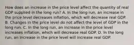 How does an increase in the price level affect the quantity of real GDP supplied in the long​ run? A. In the long​ run, an increase in the price level decreases​ inflation, which will decrease real GDP. B. Changes in the price level do not affect the level of GDP in the long run. C. In the long​ run, an increase in the price level increases​ inflation, which will decrease real GDP. D. In the long​ run, an increase in the price level will increase real GDP.