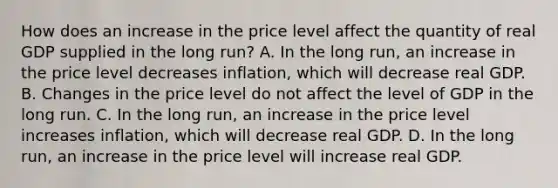 How does an increase in the price level affect the quantity of real GDP supplied in the long​ run? A. In the long​ run, an increase in the price level decreases​ inflation, which will decrease real GDP. B. Changes in the price level do not affect the level of GDP in the long run. C. In the long​ run, an increase in the price level increases​ inflation, which will decrease real GDP. D. In the long​ run, an increase in the price level will increase real GDP.