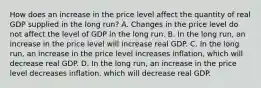 How does an increase in the price level affect the quantity of real GDP supplied in the long​ run? A. Changes in the price level do not affect the level of GDP in the long run. B. In the long​ run, an increase in the price level will increase real GDP. C. In the long​ run, an increase in the price level increases​ inflation, which will decrease real GDP. D. In the long​ run, an increase in the price level decreases​ inflation, which will decrease real GDP.