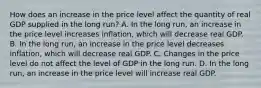 How does an increase in the price level affect the quantity of real GDP supplied in the long​ run? A. In the long​ run, an increase in the price level increases​ inflation, which will decrease real GDP. B. In the long​ run, an increase in the price level decreases​ inflation, which will decrease real GDP. C. Changes in the price level do not affect the level of GDP in the long run. D. In the long​ run, an increase in the price level will increase real GDP.