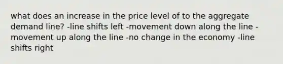 what does an increase in the price level of to the aggregate demand line? -line shifts left -movement down along the line -movement up along the line -no change in the economy -line shifts right