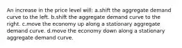 An increase in the price level will: a.shift the aggregate demand curve to the left. b.shift the aggregate demand curve to the right. c.move the economy up along a stationary aggregate demand curve. d.move the economy down along a stationary aggregate demand curve.