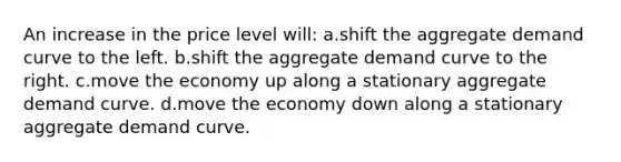 An increase in the price level will: a.shift the aggregate demand curve to the left. b.shift the aggregate demand curve to the right. c.move the economy up along a stationary aggregate demand curve. d.move the economy down along a stationary aggregate demand curve.