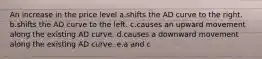 An increase in the price level a.shifts the AD curve to the right. b.shifts the AD curve to the left. c.causes an upward movement along the existing AD curve. d.causes a downward movement along the existing AD curve. e.a and c