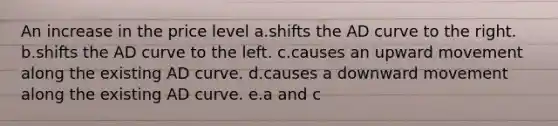 An increase in the price level a.shifts the AD curve to the right. b.shifts the AD curve to the left. c.causes an upward movement along the existing AD curve. d.causes a downward movement along the existing AD curve. e.a and c