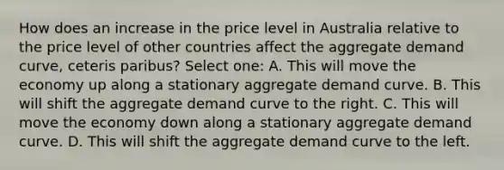 How does an increase in the price level in Australia relative to the price level of other countries affect the aggregate demand curve, ceteris paribus? Select one: A. This will move the economy up along a stationary aggregate demand curve. B. This will shift the aggregate demand curve to the right. C. This will move the economy down along a stationary aggregate demand curve. D. This will shift the aggregate demand curve to the left.