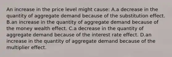 An increase in the price level might cause: A.a decrease in the quantity of aggregate demand because of the substitution effect. B.an increase in the quantity of aggregate demand because of the money wealth effect. C.a decrease in the quantity of aggregate demand because of the interest rate effect. D.an increase in the quantity of aggregate demand because of the multiplier effect.