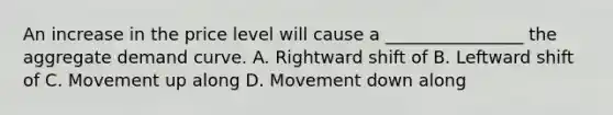 An increase in the price level will cause a ________________ the aggregate demand curve. A. Rightward shift of B. Leftward shift of C. Movement up along D. Movement down along