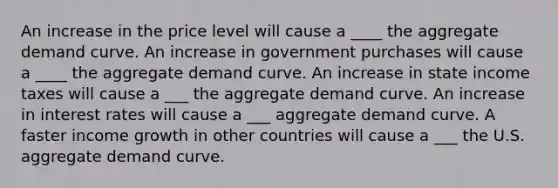 An increase in the price level will cause a ____ the aggregate demand curve. An increase in government purchases will cause a ____ the aggregate demand curve. An increase in state income taxes will cause a ___ the aggregate demand curve. An increase in interest rates will cause a ___ aggregate demand curve. A faster income growth in other countries will cause a ___ the U.S. aggregate demand curve.