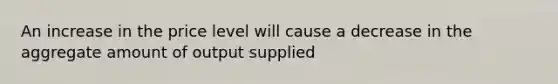 An increase in the price level will cause a decrease in the aggregate amount of output supplied