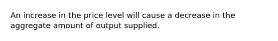 An increase in the price level will cause a decrease in the aggregate amount of output supplied.