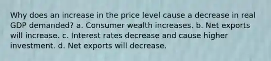 Why does an increase in the price level cause a decrease in real GDP demanded? a. Consumer wealth increases. b. Net exports will increase. c. Interest rates decrease and cause higher investment. d. Net exports will decrease.