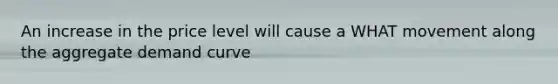 An increase in the price level will cause a WHAT movement along the <a href='https://www.questionai.com/knowledge/kSskzAHMj5-aggregate-demand-curve' class='anchor-knowledge'>aggregate demand curve</a>