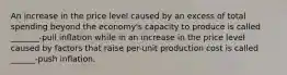 An increase in the price level caused by an excess of total spending beyond the economy's capacity to produce is called _______-pull inflation while in an increase in the price level caused by factors that raise per-unit production cost is called ______-push inflation.