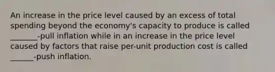 An increase in the price level caused by an excess of total spending beyond the economy's capacity to produce is called _______-pull inflation while in an increase in the price level caused by factors that raise per-unit production cost is called ______-push inflation.