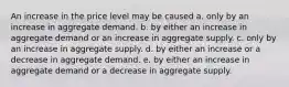 An increase in the price level may be caused a. only by an increase in aggregate demand. b. by either an increase in aggregate demand or an increase in aggregate supply. c. only by an increase in aggregate supply. d. by either an increase or a decrease in aggregate demand. e. by either an increase in aggregate demand or a decrease in aggregate supply.