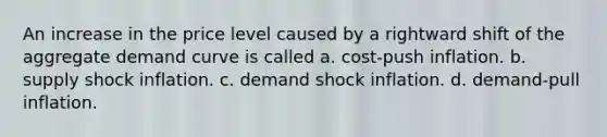 An increase in the price level caused by a rightward shift of the aggregate demand curve is called a. cost-push inflation. b. supply shock inflation. c. demand shock inflation. d. demand-pull inflation.