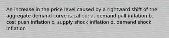 An increase in the price level caused by a rightward shift of the aggregate demand curve is called: a. demand pull inflation b. cost push inflation c. supply shock inflation d. demand shock inflation