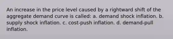 An increase in the price level caused by a rightward shift of the aggregate demand curve is called: a. demand shock inflation. b. supply shock inflation. c. cost-push inflation. d. demand-pull inflation.