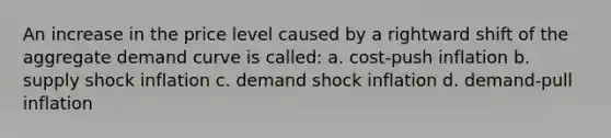 An increase in the price level caused by a rightward shift of the aggregate demand curve is called: a. cost-push inflation b. supply shock inflation c. demand shock inflation d. demand-pull inflation