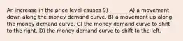 An increase in the price level causes 9) _______ A) a movement down along the money demand curve. B) a movement up along the money demand curve. C) the money demand curve to shift to the right. D) the money demand curve to shift to the left.