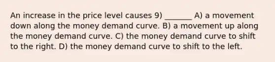 An increase in the price level causes 9) _______ A) a movement down along the money demand curve. B) a movement up along the money demand curve. C) the money demand curve to shift to the right. D) the money demand curve to shift to the left.