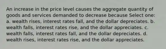 An increase in the price level causes the aggregate quantity of goods and services demanded to decrease because Select one: a. wealth rises, interest rates fall, and the dollar depreciates. b. wealth falls, interest rates rise, and the dollar appreciates. c. wealth falls, interest rates fall, and the dollar depreciates. d. wealth rises, interest rates rise, and the dollar appreciates.