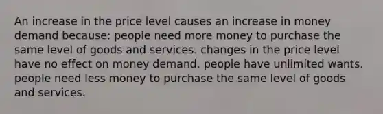 An increase in the price level causes an increase in money demand because: people need more money to purchase the same level of goods and services. changes in the price level have no effect on money demand. people have unlimited wants. people need less money to purchase the same level of goods and services.