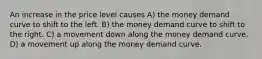 An increase in the price level causes A) the money demand curve to shift to the left. B) the money demand curve to shift to the right. C) a movement down along the money demand curve. D) a movement up along the money demand curve.