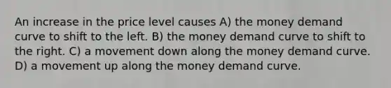 An increase in the price level causes A) the money demand curve to shift to the left. B) the money demand curve to shift to the right. C) a movement down along the money demand curve. D) a movement up along the money demand curve.