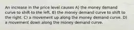 An increase in the price level causes A) the money demand curve to shift to the left. B) the money demand curve to shift to the right. C) a movement up along the money demand curve. D) a movement down along the money demand curve.