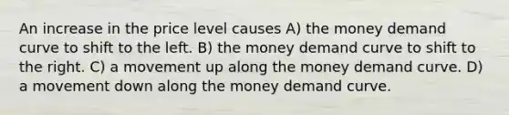 An increase in the price level causes A) the money demand curve to shift to the left. B) the money demand curve to shift to the right. C) a movement up along the money demand curve. D) a movement down along the money demand curve.