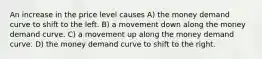 An increase in the price level causes A) the money demand curve to shift to the left. B) a movement down along the money demand curve. C) a movement up along the money demand curve. D) the money demand curve to shift to the right.