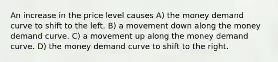 An increase in the price level causes A) the money demand curve to shift to the left. B) a movement down along the money demand curve. C) a movement up along the money demand curve. D) the money demand curve to shift to the right.