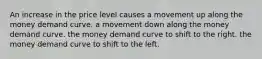 An increase in the price level causes a movement up along the money demand curve. a movement down along the money demand curve. the money demand curve to shift to the right. the money demand curve to shift to the left.