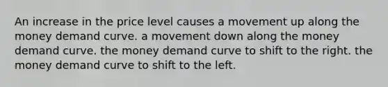 An increase in the price level causes a movement up along the money demand curve. a movement down along the money demand curve. the money demand curve to shift to the right. the money demand curve to shift to the left.