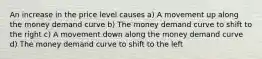 An increase in the price level causes a) A movement up along the money demand curve b) The money demand curve to shift to the right c) A movement down along the money demand curve d) The money demand curve to shift to the left