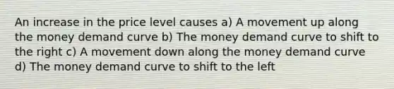 An increase in the price level causes a) A movement up along the money demand curve b) The money demand curve to shift to the right c) A movement down along the money demand curve d) The money demand curve to shift to the left