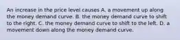 An increase in the price level causes A. a movement up along the money demand curve. B. the money demand curve to shift to the right. C. the money demand curve to shift to the left. D. a movement down along the money demand curve.