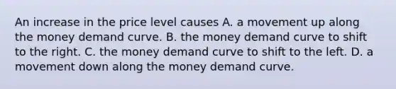 An increase in the price level causes A. a movement up along the money demand curve. B. the money demand curve to shift to the right. C. the money demand curve to shift to the left. D. a movement down along the money demand curve.