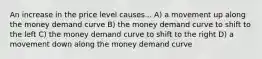 An increase in the price level causes... A) a movement up along the money demand curve B) the money demand curve to shift to the left C) the money demand curve to shift to the right D) a movement down along the money demand curve