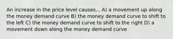 An increase in the price level causes... A) a movement up along the money demand curve B) the money demand curve to shift to the left C) the money demand curve to shift to the right D) a movement down along the money demand curve