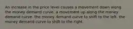 An increase in the price level causes a movement down along the money demand curve. a movement up along the money demand curve. the money demand curve to shift to the left. the money demand curve to shift to the right.