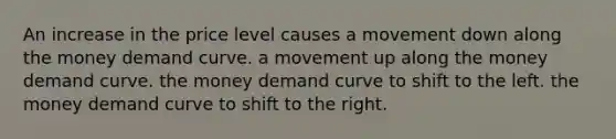 An increase in the price level causes a movement down along the money demand curve. a movement up along the money demand curve. the money demand curve to shift to the left. the money demand curve to shift to the right.