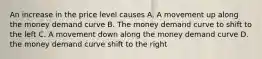 An increase in the price level causes A. A movement up along the money demand curve B. The money demand curve to shift to the left C. A movement down along the money demand curve D. the money demand curve shift to the right